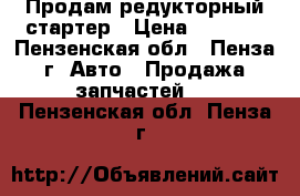 Продам редукторный стартер › Цена ­ 1 000 - Пензенская обл., Пенза г. Авто » Продажа запчастей   . Пензенская обл.,Пенза г.